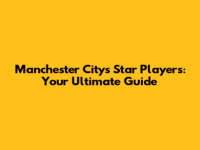 Manchester City's Star Players: Your Ultimate Guide