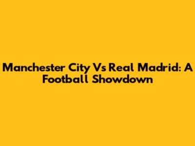 Manchester City Vs Real Madrid: A Football Showdown