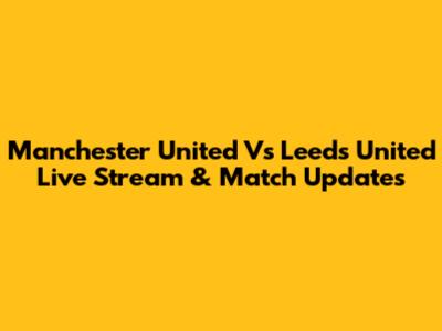 Manchester United Vs Leeds United Live Stream & Match Updates