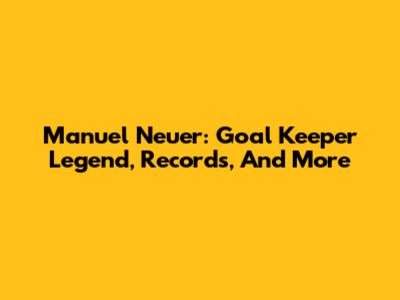 Manuel Neuer: Goal Keeper Legend, Records, And More