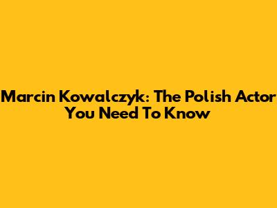 Marcin Kowalczyk: The Polish Actor You Need To Know