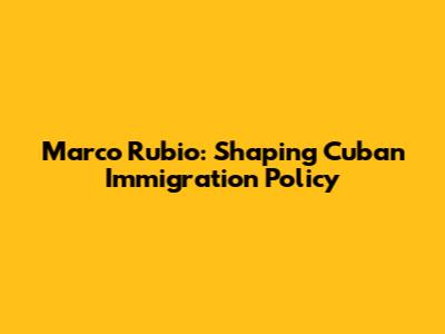 Marco Rubio: Shaping Cuban Immigration Policy