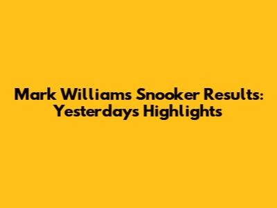 Mark Williams' Snooker Results: Yesterday's Highlights
