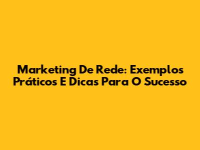 Marketing De Rede: Exemplos Práticos E Dicas Para O Sucesso