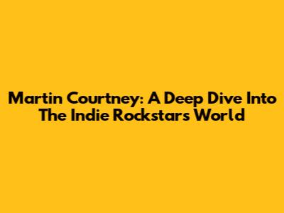 Martin Courtney: A Deep Dive Into The Indie Rockstar's World