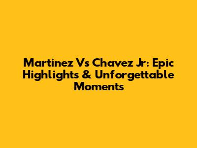 Martinez Vs Chavez Jr: Epic Highlights & Unforgettable Moments