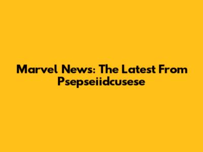 Marvel News: The Latest From Psepseiidcusese