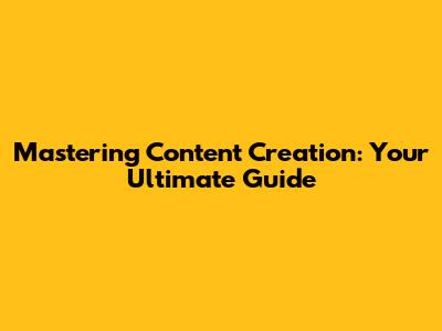 Mastering Content Creation: Your Ultimate Guide