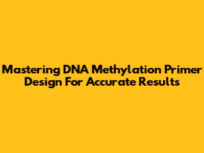 Mastering DNA Methylation Primer Design For Accurate Results