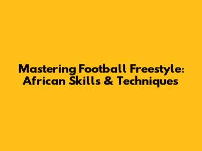 Mastering Football Freestyle: African Skills & Techniques