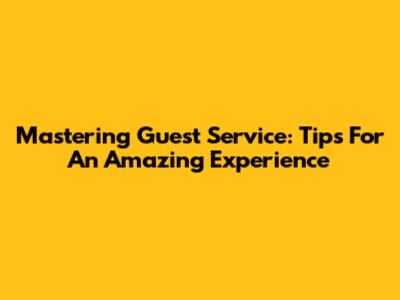 Mastering Guest Service: Tips For An Amazing Experience