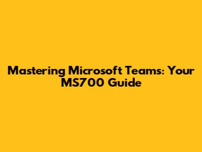 Mastering Microsoft Teams: Your MS700 Guide