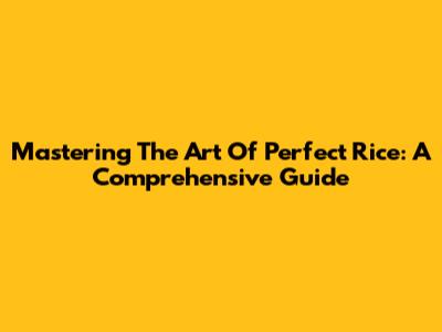 Mastering The Art Of Perfect Rice: A Comprehensive Guide