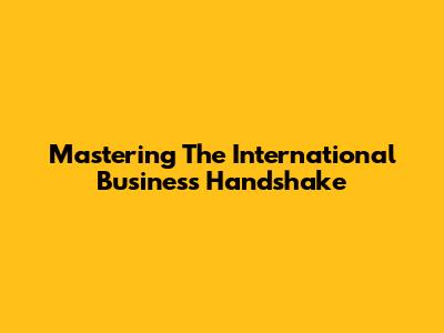 Mastering The International Business Handshake