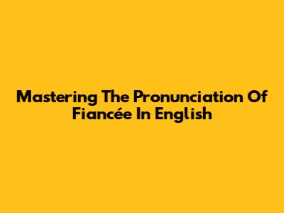 Mastering The Pronunciation Of 'Fiancée' In English