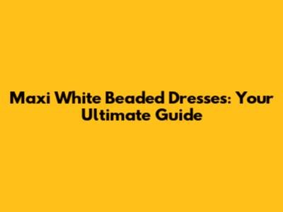 Maxi White Beaded Dresses: Your Ultimate Guide
