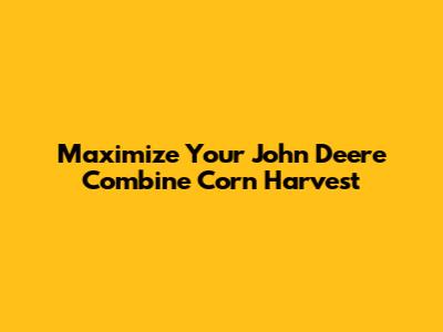 Maximize Your John Deere Combine Corn Harvest