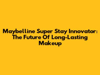 Maybelline Super Stay Innovator: The Future Of Long-Lasting Makeup
