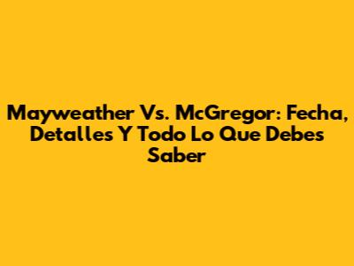 Mayweather Vs. McGregor: Fecha, Detalles Y Todo Lo Que Debes Saber