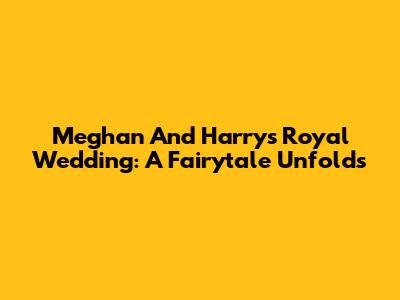 Meghan And Harry's Royal Wedding: A Fairytale Unfolds