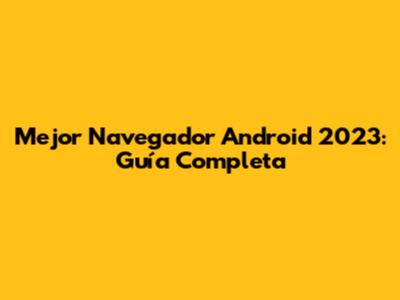 Mejor Navegador Android 2023: Guía Completa