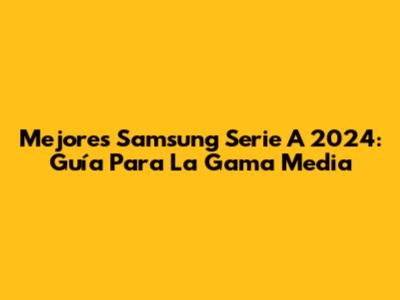 Mejores Samsung Serie A 2024: Guía Para La Gama Media