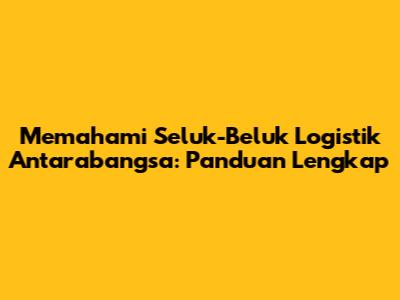 Memahami Seluk-Beluk Logistik Antarabangsa: Panduan Lengkap