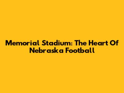 Memorial Stadium: The Heart Of Nebraska Football