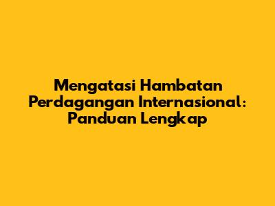 Mengatasi Hambatan Perdagangan Internasional: Panduan Lengkap