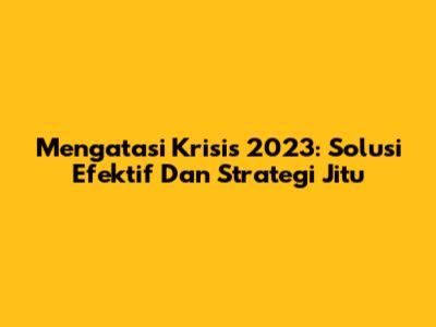 Mengatasi Krisis 2023: Solusi Efektif Dan Strategi Jitu