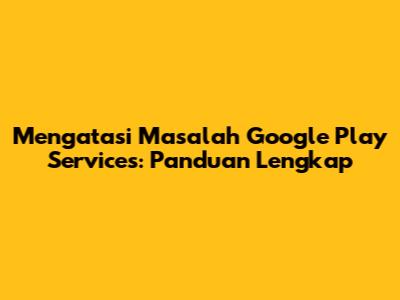 Mengatasi Masalah Google Play Services: Panduan Lengkap