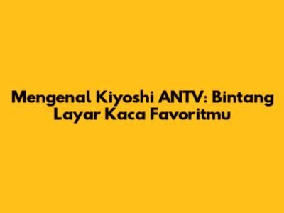 Mengenal Kiyoshi ANTV: Bintang Layar Kaca Favoritmu