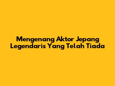 Mengenang Aktor Jepang Legendaris Yang Telah Tiada