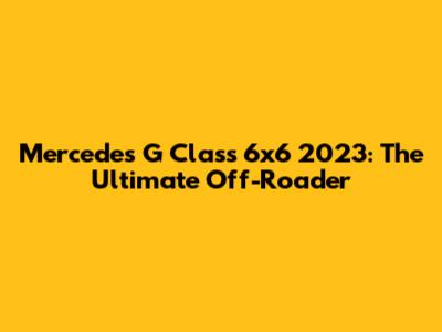Mercedes G Class 6x6 2023: The Ultimate Off-Roader