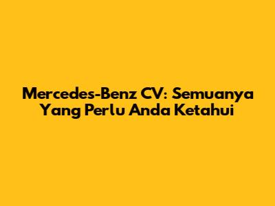 Mercedes-Benz CV: Semuanya Yang Perlu Anda Ketahui