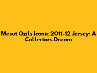 Mesut Ozil's Iconic 2011-12 Jersey: A Collector's Dream