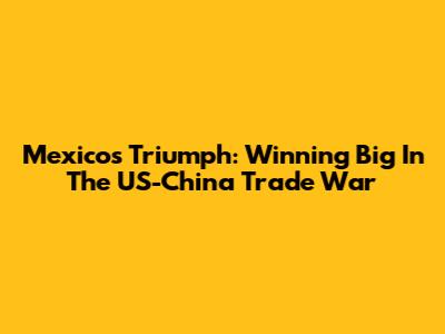 Mexico's Triumph: Winning Big In The US-China Trade War
