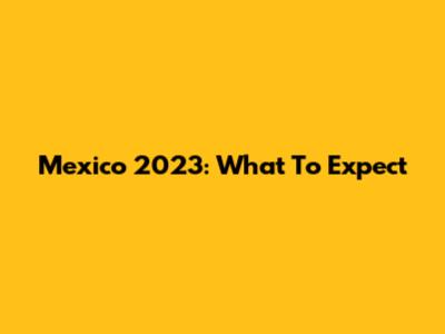 Mexico 2023: What To Expect
