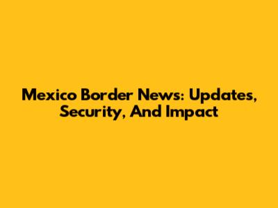 Mexico Border News: Updates, Security, And Impact