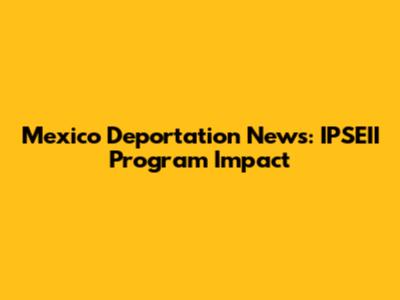 Mexico Deportation News: IPSEII Program Impact