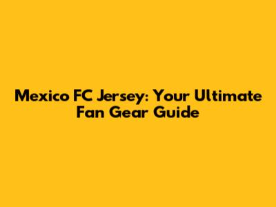 Mexico FC Jersey: Your Ultimate Fan Gear Guide