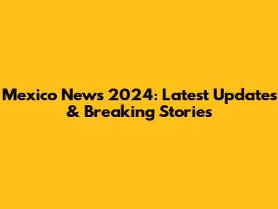 Mexico News 2024: Latest Updates & Breaking Stories