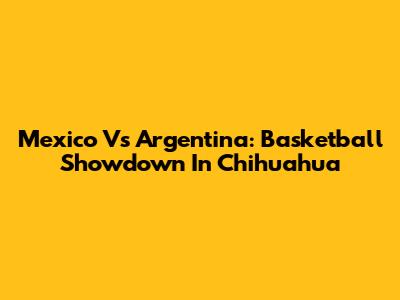 Mexico Vs Argentina: Basketball Showdown In Chihuahua