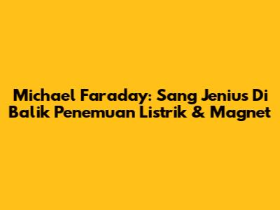 Michael Faraday: Sang Jenius Di Balik Penemuan Listrik & Magnet