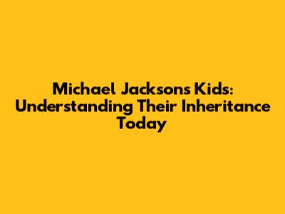 Michael Jackson's Kids: Understanding Their Inheritance Today