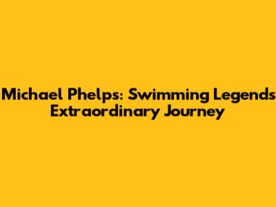 Michael Phelps: Swimming Legend's Extraordinary Journey