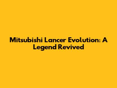 Mitsubishi Lancer Evolution: A Legend Revived