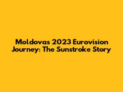 Moldova's 2023 Eurovision Journey: The Sunstroke Story