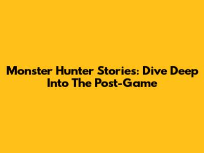 Monster Hunter Stories: Dive Deep Into The Post-Game