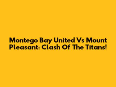 Montego Bay United Vs Mount Pleasant: Clash Of The Titans!